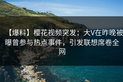 【爆料】樱花视频突发：大V在昨晚被曝曾参与热点事件，引发联想席卷全网