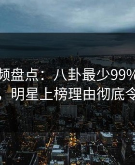樱桃视频盘点：八卦最少99%的人都误会了，明星上榜理由彻底令人愤怒