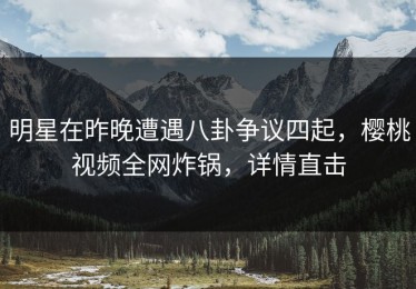 明星在昨晚遭遇八卦争议四起，樱桃视频全网炸锅，详情直击