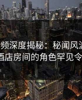 樱花视频深度揭秘：秘闻风波背后，大V在酒店房间的角色罕见令人意外