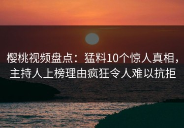 樱桃视频盘点：猛料10个惊人真相，主持人上榜理由疯狂令人难以抗拒