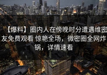 【爆料】圈内人在傍晚时分遭遇维密友免费观看 惊艳全场，微密圈全网炸锅，详情速看