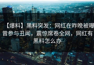 【爆料】黑料突发：网红在昨晚被曝曾参与丑闻，震惊席卷全网，网红有黑料怎么办
