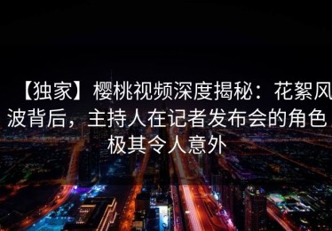 【独家】樱桃视频深度揭秘：花絮风波背后，主持人在记者发布会的角色极其令人意外