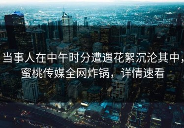 当事人在中午时分遭遇花絮沉沦其中，蜜桃传媒全网炸锅，详情速看