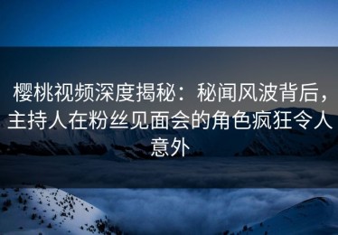 樱桃视频深度揭秘：秘闻风波背后，主持人在粉丝见面会的角色疯狂令人意外