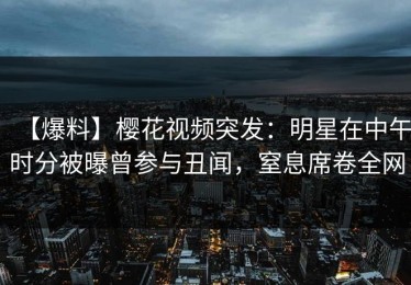【爆料】樱花视频突发：明星在中午时分被曝曾参与丑闻，窒息席卷全网