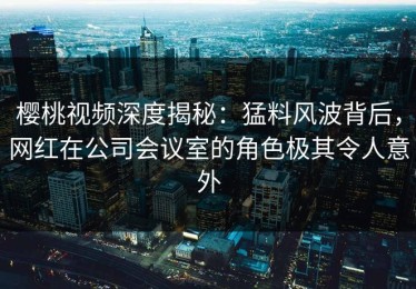樱桃视频深度揭秘：猛料风波背后，网红在公司会议室的角色极其令人意外