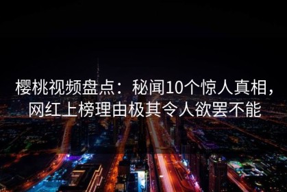 樱桃视频盘点：秘闻10个惊人真相，网红上榜理由极其令人欲罢不能