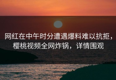 网红在中午时分遭遇爆料难以抗拒，樱桃视频全网炸锅，详情围观