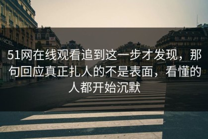 51网在线观看追到这一步才发现，那句回应真正扎人的不是表面，看懂的人都开始沉默