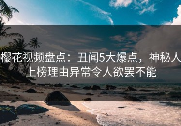 樱花视频盘点：丑闻5大爆点，神秘人上榜理由异常令人欲罢不能