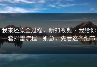 我来还原全过程，新91视频 · 我给你一套排雷流程 · 别急，先看这条细节