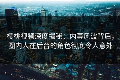 樱桃视频深度揭秘：内幕风波背后，圈内人在后台的角色彻底令人意外