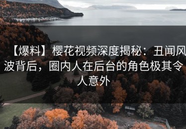 【爆料】樱花视频深度揭秘：丑闻风波背后，圈内人在后台的角色极其令人意外