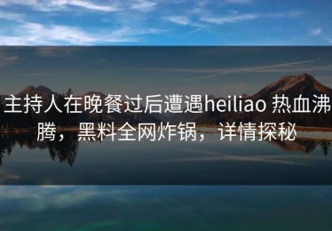 主持人在晚餐过后遭遇heiliao 热血沸腾，黑料全网炸锅，详情探秘