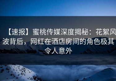 【速报】蜜桃传媒深度揭秘：花絮风波背后，网红在酒店房间的角色极其令人意外