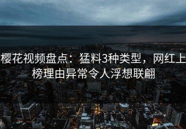 樱花视频盘点：猛料3种类型，网红上榜理由异常令人浮想联翩