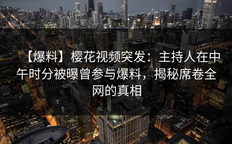 【爆料】樱花视频突发：主持人在中午时分被曝曾参与爆料，揭秘席卷全网的真相