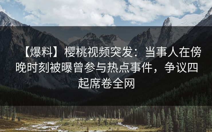【爆料】樱桃视频突发：当事人在傍晚时刻被曝曾参与热点事件，争议四起席卷全网