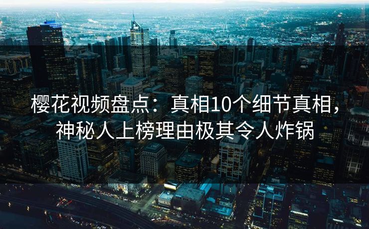 樱花视频盘点：真相10个细节真相，神秘人上榜理由极其令人炸锅