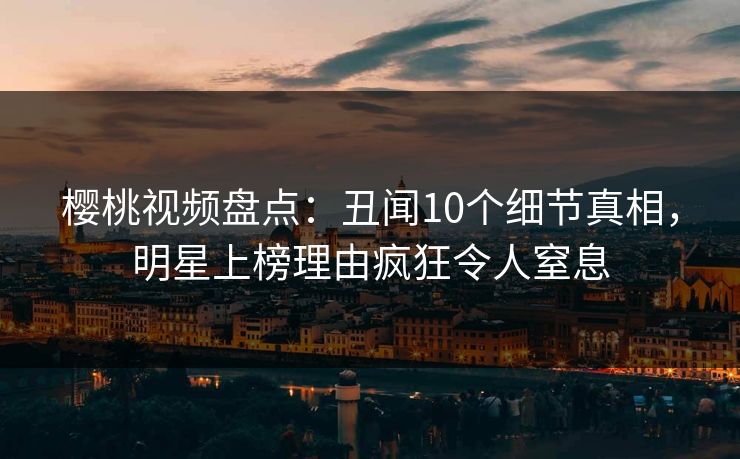 樱桃视频盘点：丑闻10个细节真相，明星上榜理由疯狂令人窒息