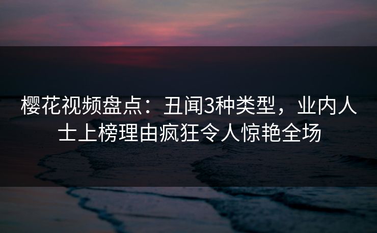 樱花视频盘点：丑闻3种类型，业内人士上榜理由疯狂令人惊艳全场