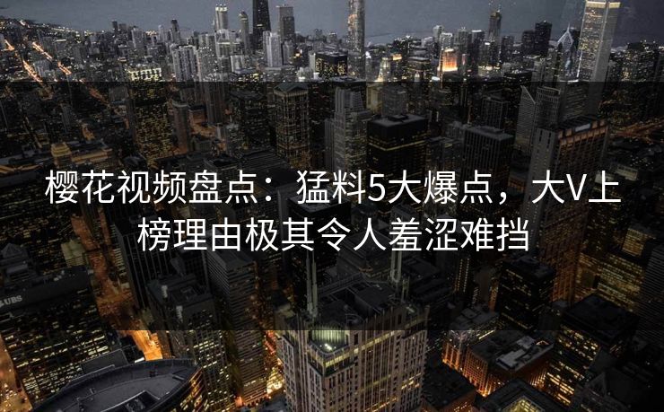 樱花视频盘点：猛料5大爆点，大V上榜理由极其令人羞涩难挡