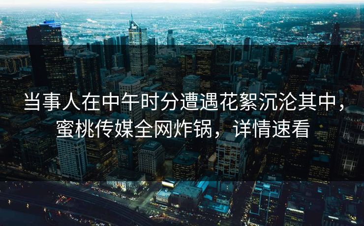 当事人在中午时分遭遇花絮沉沦其中，蜜桃传媒全网炸锅，详情速看