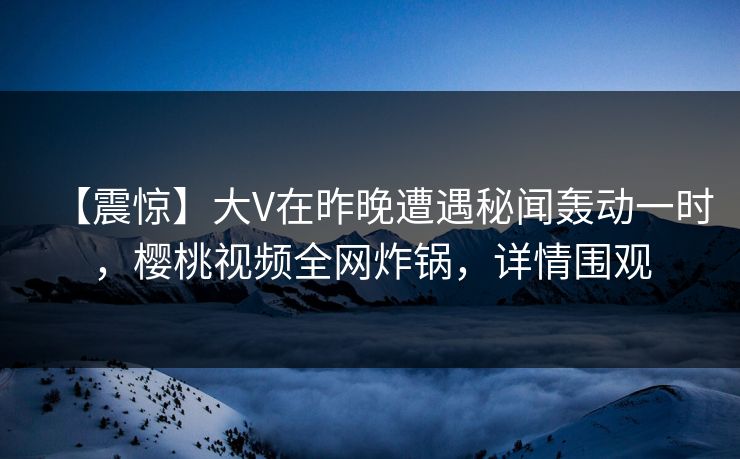【震惊】大V在昨晚遭遇秘闻轰动一时,樱桃视频全网炸锅,详情围观 【震惊】大V在昨晚遭遇秘闻轰动一时,樱桃视频全网炸锅,详情围观