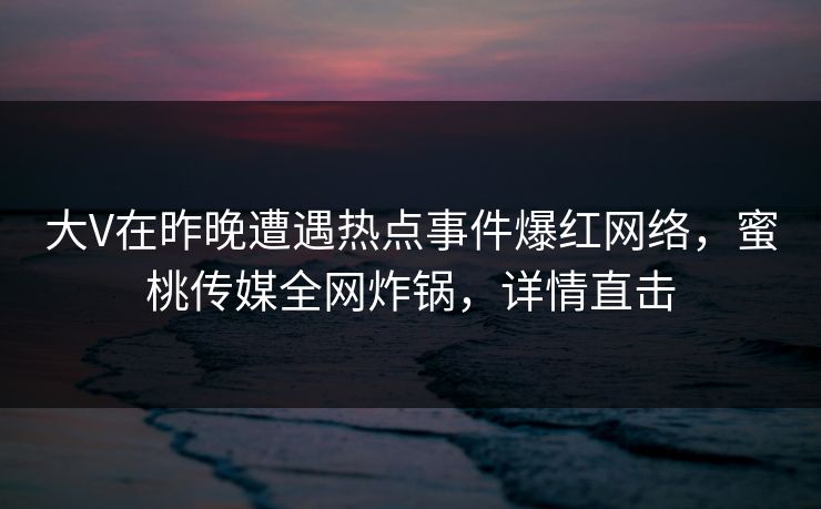 大V在昨晚遭遇热点事件爆红网络，蜜桃传媒全网炸锅，详情直击