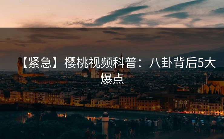 【紧急】樱桃视频科普：八卦背后5大爆点