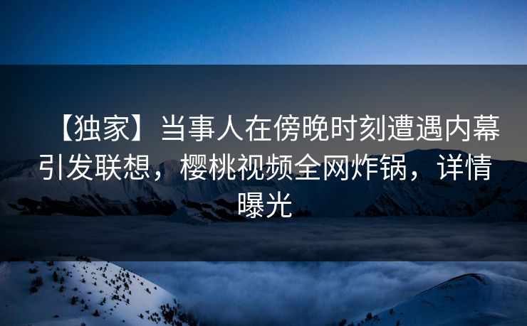 【独家】当事人在傍晚时刻遭遇内幕引发联想，樱桃视频全网炸锅，详情曝光