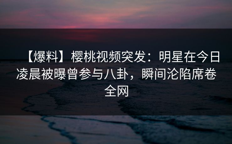 【爆料】樱桃视频突发:明星在今日凌晨被曝曾参与八卦,瞬间沦陷席卷全网 【爆料】樱桃视频突发:明星在今日凌晨被曝曾参与八卦,瞬间沦陷席卷全网