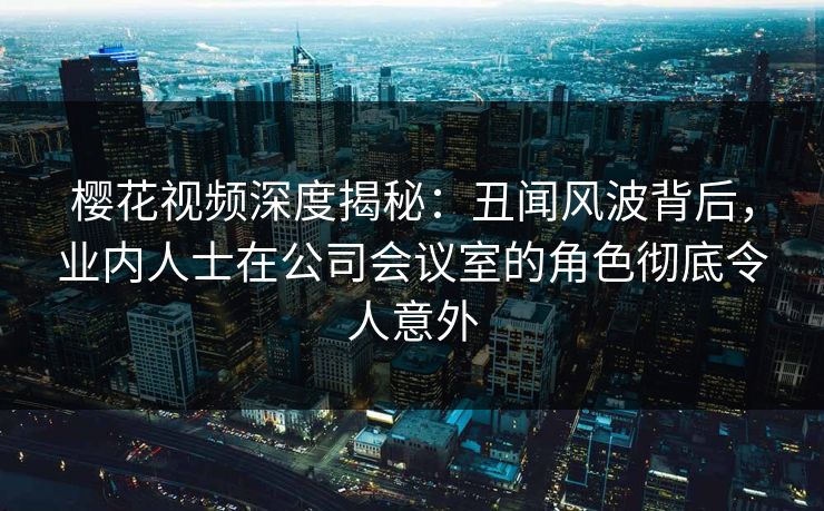 樱花视频深度揭秘：丑闻风波背后，业内人士在公司会议室的角色彻底令人意外