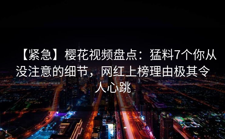 【紧急】樱花视频盘点：猛料7个你从没注意的细节，网红上榜理由极其令人心跳