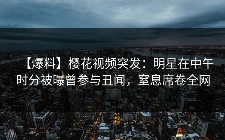 【爆料】樱花视频突发：明星在中午时分被曝曾参与丑闻，窒息席卷全网