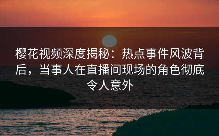 樱花视频深度揭秘：热点事件风波背后，当事人在直播间现场的角色彻底令人意外