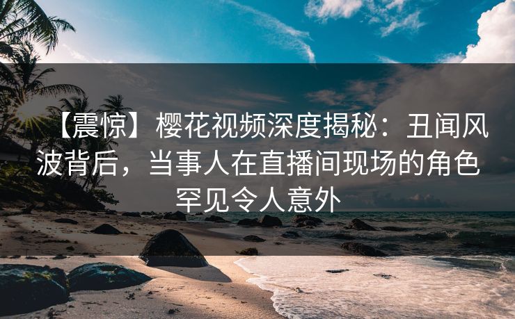 【震惊】樱花视频深度揭秘：丑闻风波背后，当事人在直播间现场的角色罕见令人意外