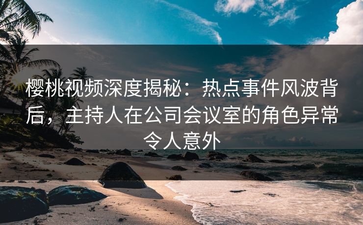 樱桃视频深度揭秘：热点事件风波背后，主持人在公司会议室的角色异常令人意外
