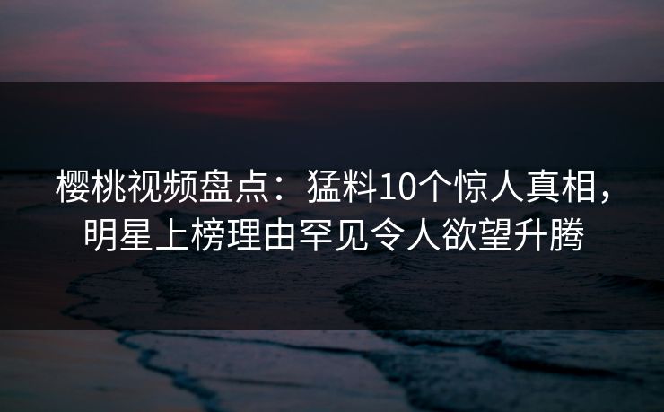 樱桃视频盘点:猛料10个惊人真相,明星上榜理由罕见令人欲望升腾 樱桃视频盘点:猛料10个惊人真相,明星上榜理由罕见令人欲望升腾
