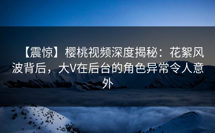 【震惊】樱桃视频深度揭秘：花絮风波背后，大V在后台的角色异常令人意外