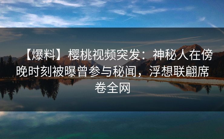 【爆料】樱桃视频突发：神秘人在傍晚时刻被曝曾参与秘闻，浮想联翩席卷全网