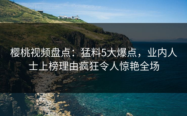 樱桃视频盘点：猛料5大爆点，业内人士上榜理由疯狂令人惊艳全场