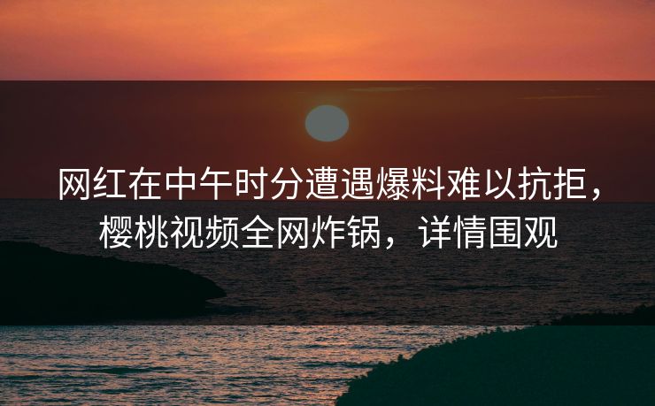 网红在中午时分遭遇爆料难以抗拒，樱桃视频全网炸锅，详情围观