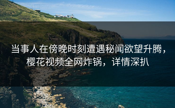 当事人在傍晚时刻遭遇秘闻欲望升腾，樱花视频全网炸锅，详情深扒