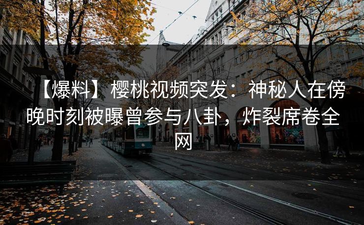 【爆料】樱桃视频突发：神秘人在傍晚时刻被曝曾参与八卦，炸裂席卷全网