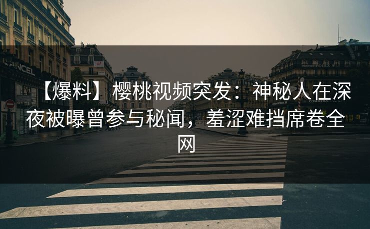 【爆料】樱桃视频突发：神秘人在深夜被曝曾参与秘闻，羞涩难挡席卷全网