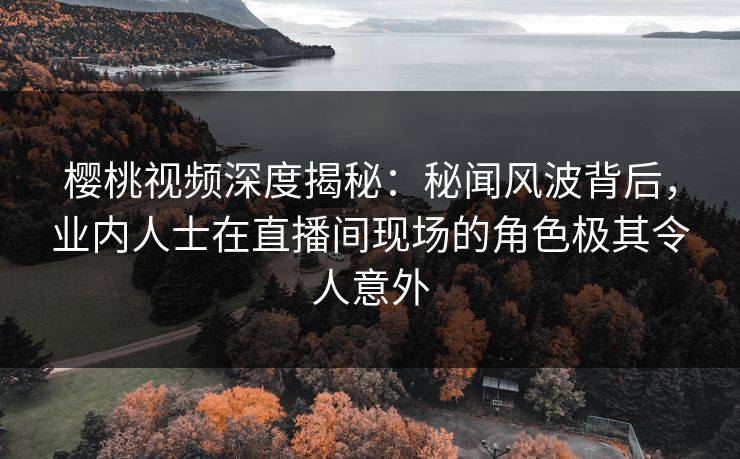 樱桃视频深度揭秘：秘闻风波背后，业内人士在直播间现场的角色极其令人意外