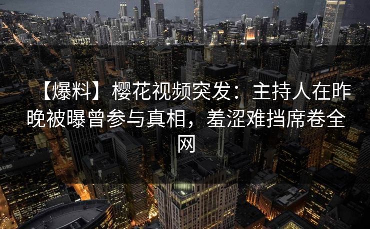 【爆料】樱花视频突发：主持人在昨晚被曝曾参与真相，羞涩难挡席卷全网